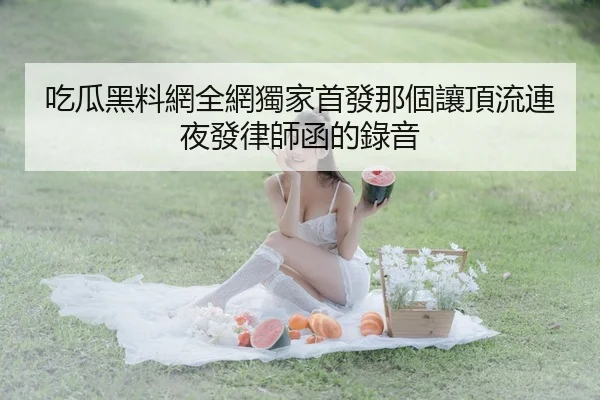 吃瓜黑料網全網獨家首發那個讓頂流連夜發律師函的錄音