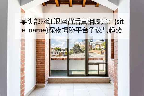 某头部网红退网背后真相曝光：91视频深夜揭秘平台争议与趋势