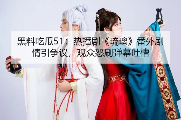 黑料吃瓜51：热播剧《琉璃》番外剧情引争议，观众怒刷弹幕吐槽