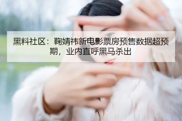 黑料社区：鞠婧祎新电影票房预售数据超预期，业内直呼黑马杀出